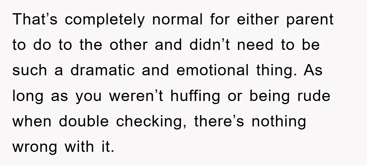 That’s completely normal for either parent to do to the other and didn’t need to be such a dramatic and emotional thing. As long as you weren’t huffing or being...