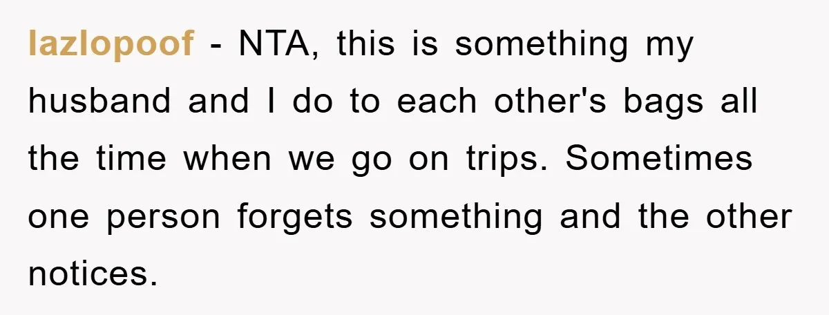 lazlopoof − NTA, this is something my husband and I do to each other's bags all the time when we go on trips. Sometimes one person forgets something and the...