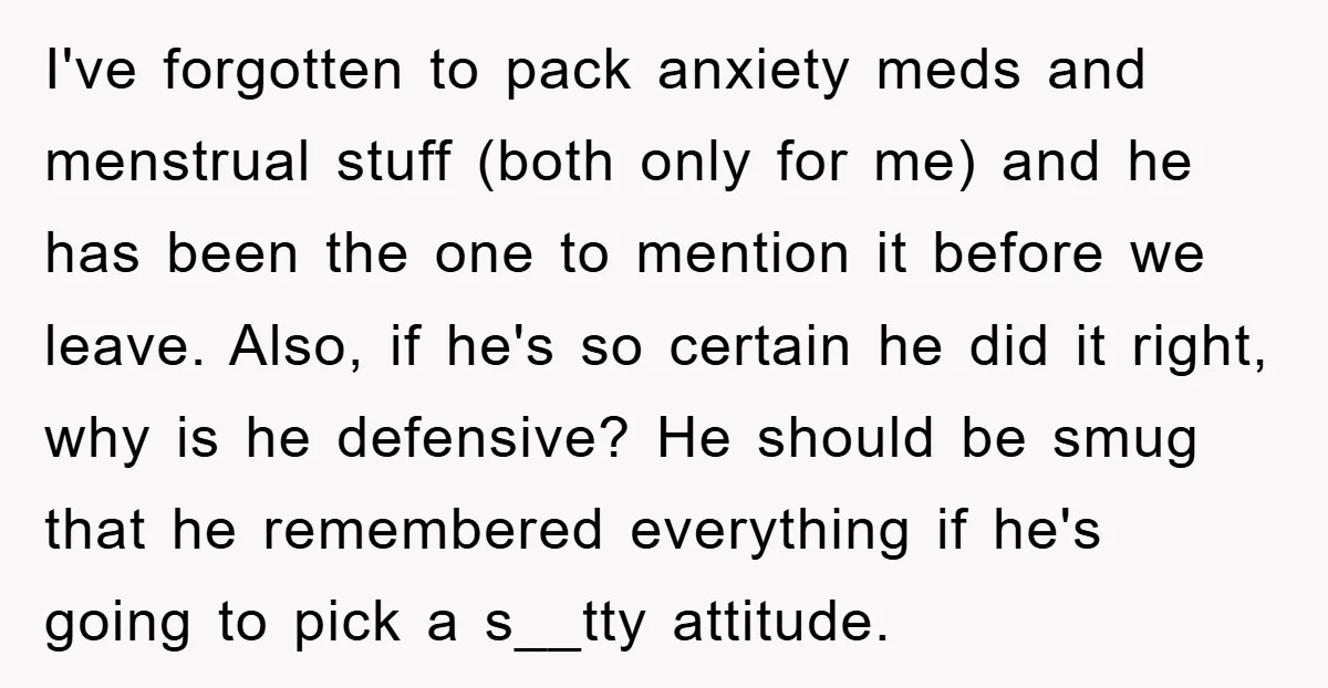 I've forgotten to pack anxiety meds and menstrual stuff (both only for me) and he has been the one to mention it before we leave. Also, if he's so certain...