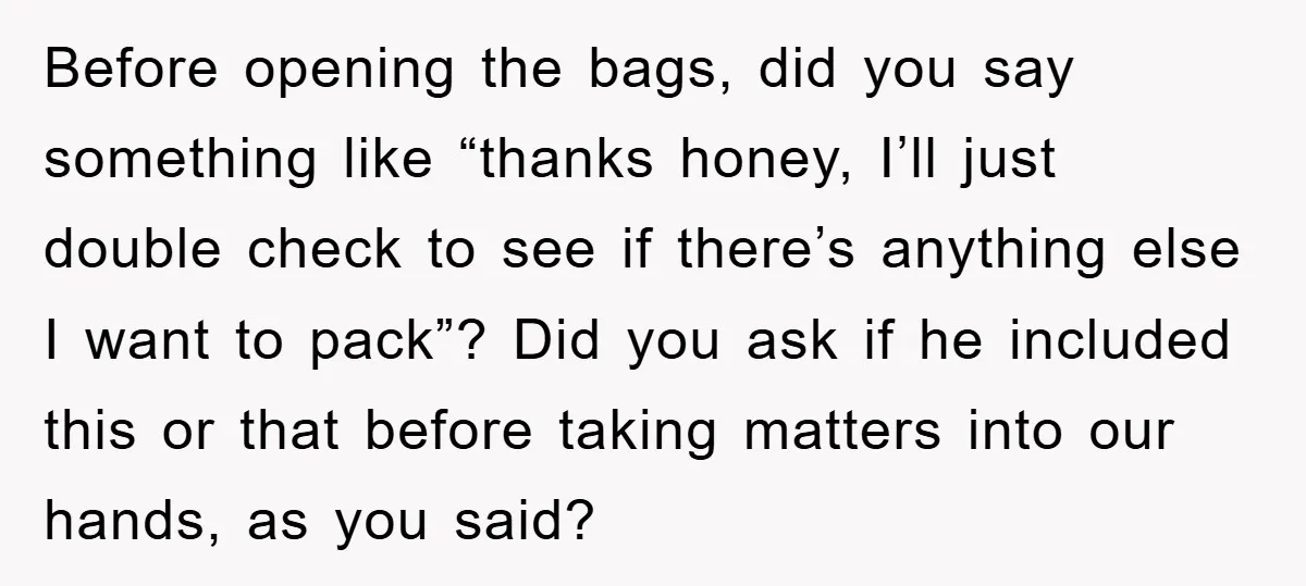 Before opening the bags, did you say something like “thanks honey, I’ll just double check to see if there’s anything else I want to pack”? Did you ask if he...