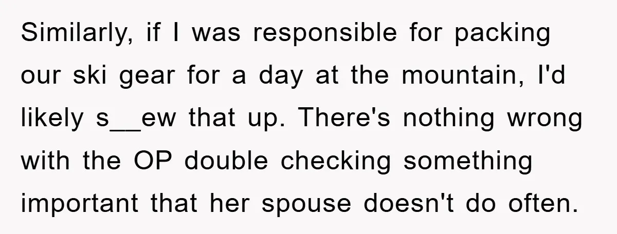 Similarly, if I was responsible for packing our ski gear for a day at the mountain, I'd likely s__ew that up. There's nothing wrong with the OP double checking something...