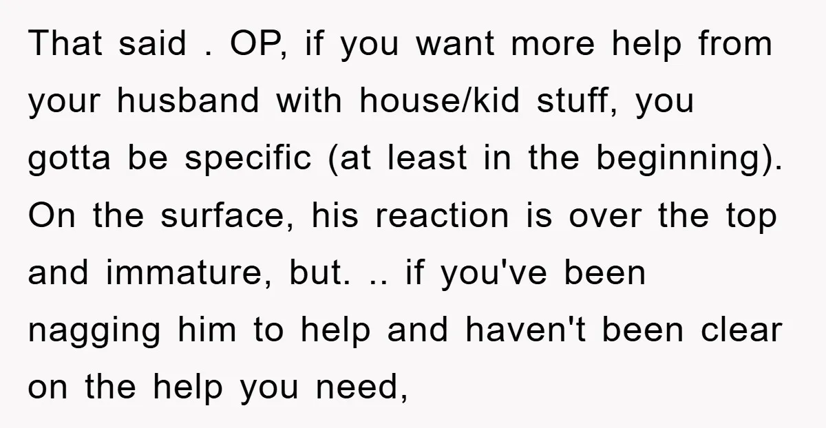 That said . OP, if you want more help from your husband with house/kid stuff, you gotta be specific (at least in the beginning). On the surface, his reaction is...