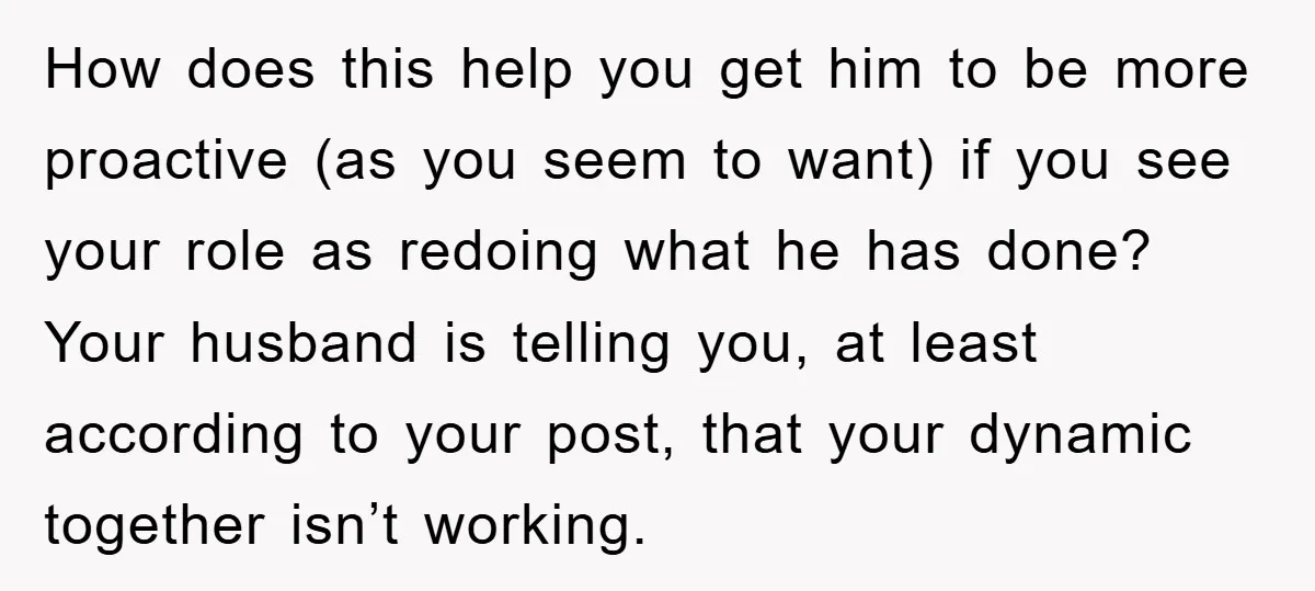 How does this help you get him to be more proactive (as you seem to want) if you see your role as redoing what he has done? Your husband is...