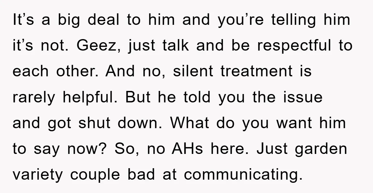 It’s a big deal to him and you’re telling him it’s not. Geez, just talk and be respectful to each other. And no, silent treatment is rarely helpful. But he...