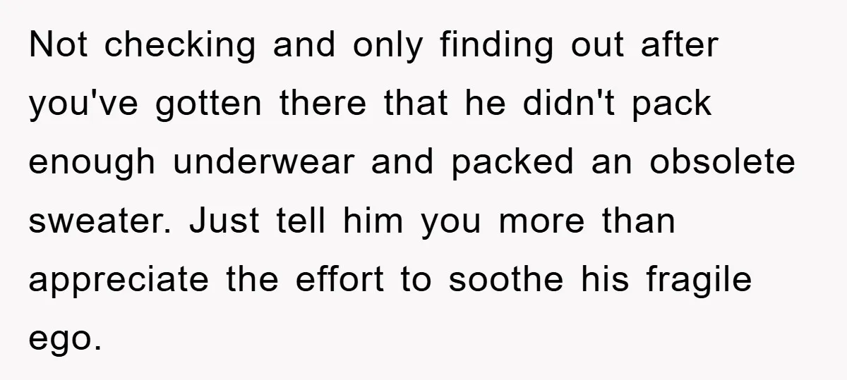 Not checking and only finding out after you've gotten there that he didn't pack enough underwear and packed an obsolete sweater. Just tell him you more than appreciate the effort...