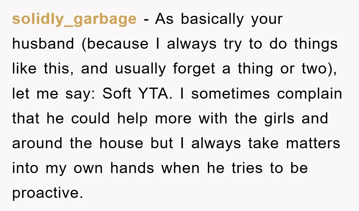 solidly_garbage − As basically your husband (because I always try to do things like this, and usually forget a thing or two), let me say: Soft YTA. I sometimes complain...