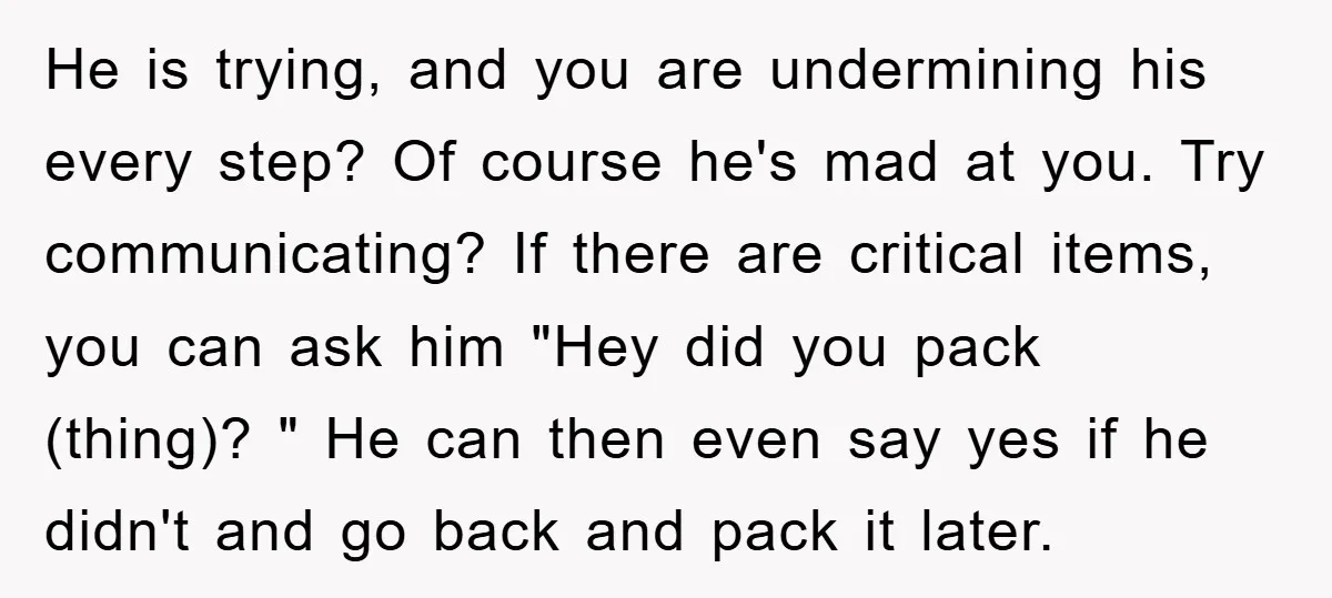 He is trying, and you are undermining his every step? Of course he's mad at you. Try communicating? If there are critical items, you can ask him "Hey did you...