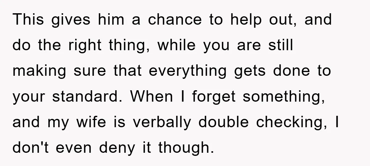 This gives him a chance to help out, and do the right thing, while you are still making sure that everything gets done to your standard. When I forget something,...