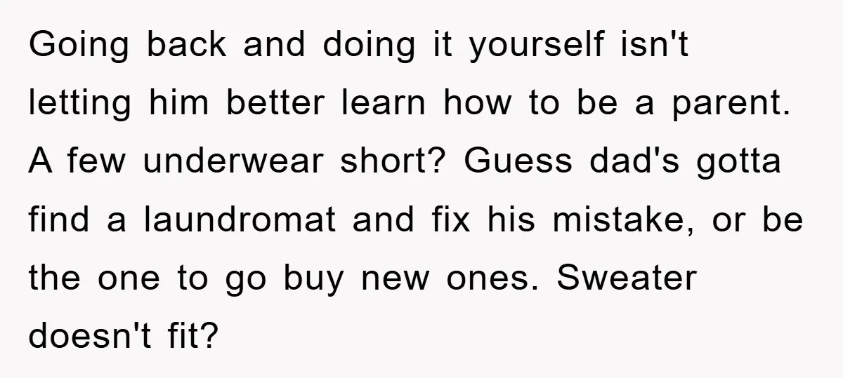 Going back and doing it yourself isn't letting him better learn how to be a parent. A few underwear short? Guess dad's gotta find a laundromat and fix his mistake,...