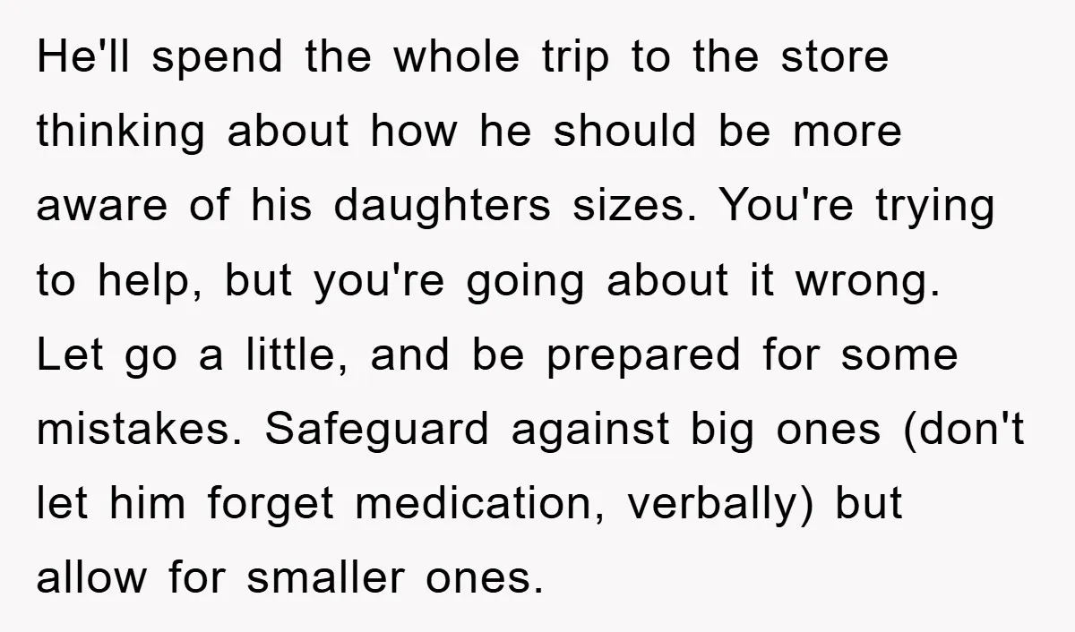 He'll spend the whole trip to the store thinking about how he should be more aware of his daughters sizes. You're trying to help, but you're going about it wrong....