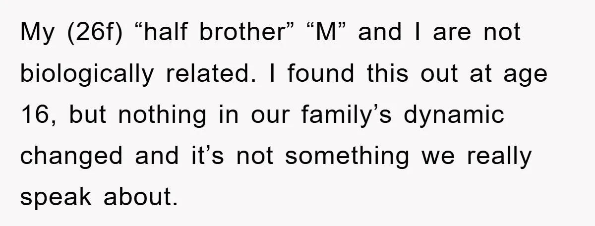 My (26f) “half brother” “M” and I are not biologically related. I found this out at age 16, but nothing in our family’s dynamic changed and it’s not something we...