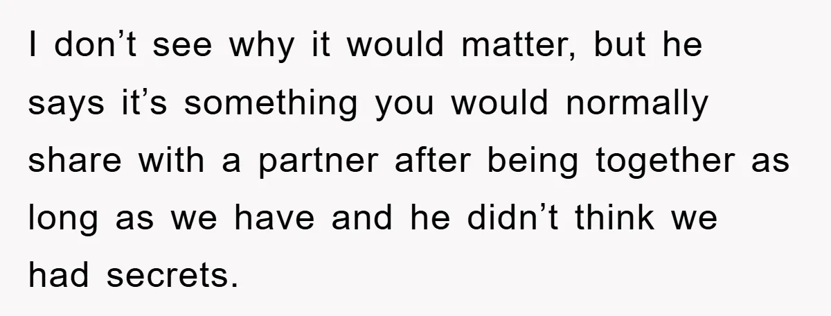 I don’t see why it would matter, but he says it’s something you would normally share with a partner after being together as long as we have and he didn’t...