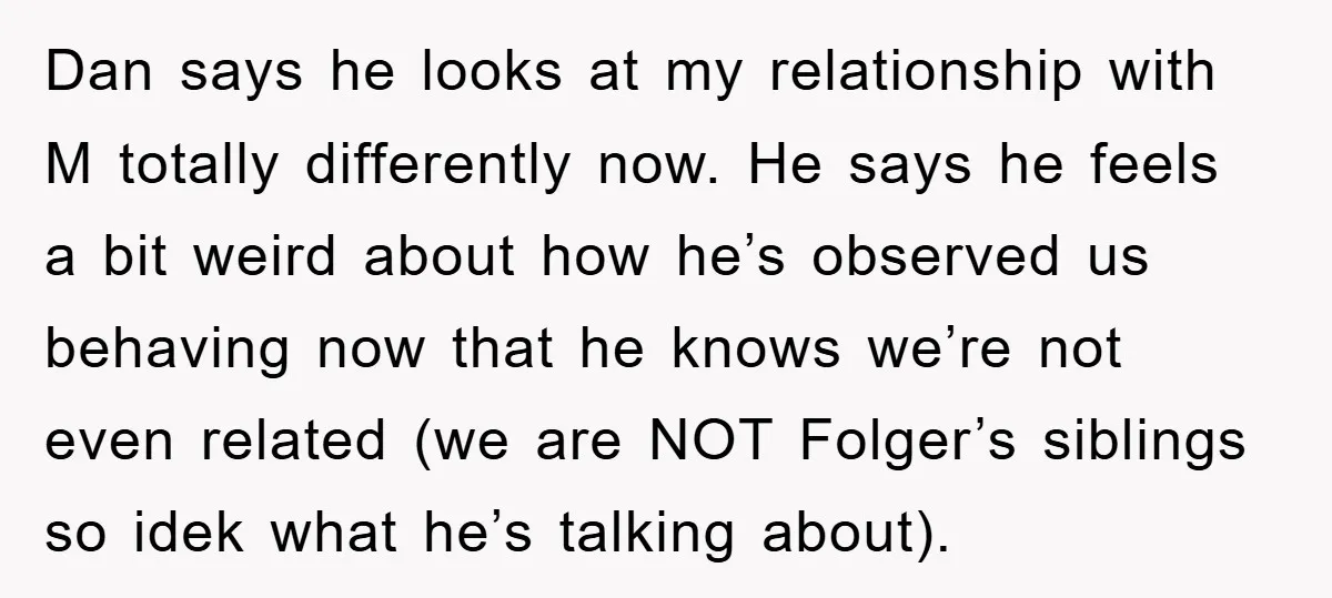 Dan says he looks at my relationship with M totally differently now. He says he feels a bit weird about how he’s observed us behaving now that he knows we’re...