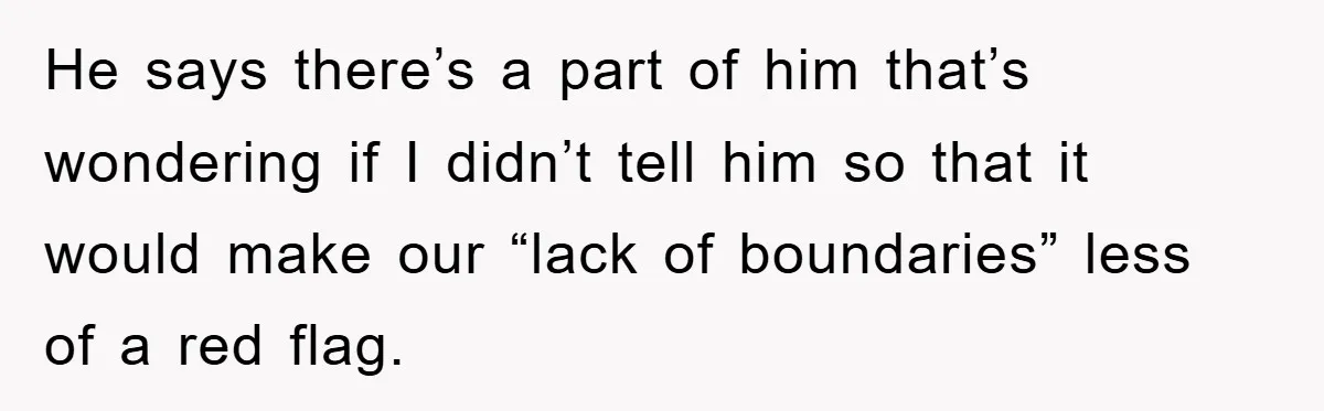 He says there’s a part of him that’s wondering if I didn’t tell him so that it would make our “lack of boundaries” less of a red flag.
