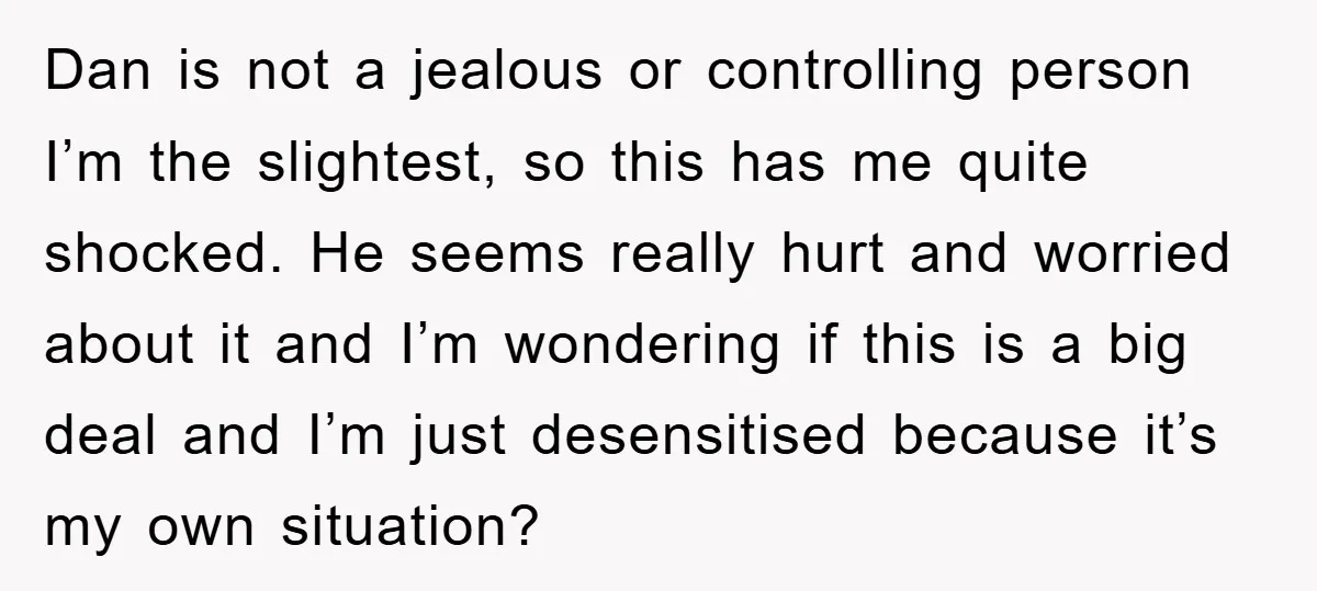 Dan is not a jealous or controlling person I’m the slightest, so this has me quite shocked. He seems really hurt and worried about it and I’m wondering if this...