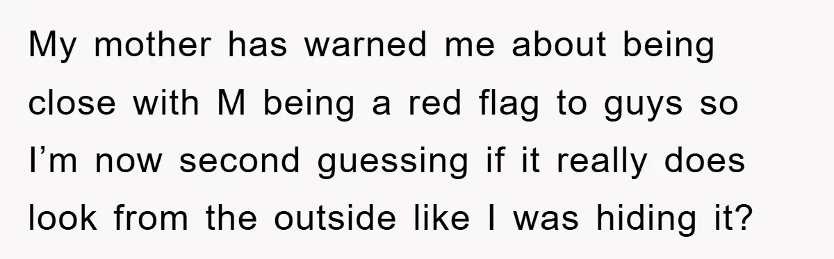 My mother has warned me about being close with M being a red flag to guys so I’m now second guessing if it really does look from the outside like...