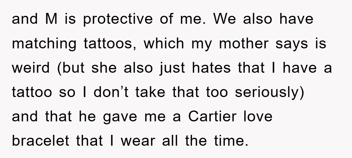 and M is protective of me. We also have matching tattoos, which my mother says is weird (but she also just hates that I have a tattoo so I don’t...