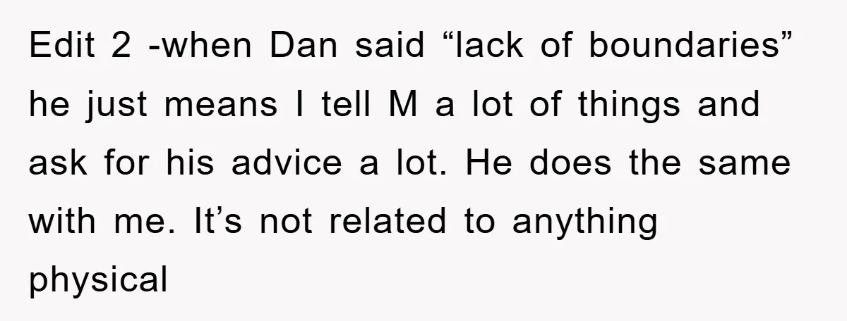 Edit 2 -when Dan said “lack of boundaries” he just means I tell M a lot of things and ask for his advice a lot. He does the same with...
