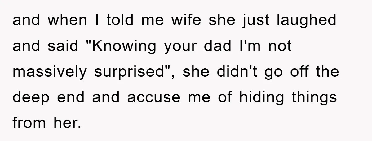 and when I told me wife she just laughed and said "Knowing your dad I'm not massively surprised", she didn't go off the deep end and accuse me of hiding...