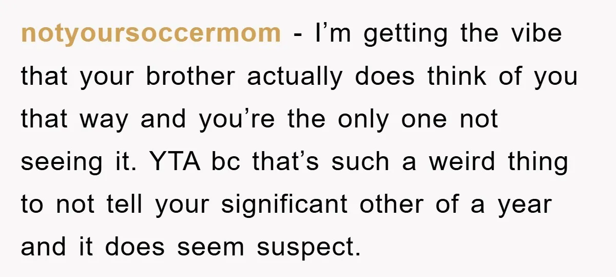 notyoursoccermom − I’m getting the vibe that your brother actually does think of you that way and you’re the only one not seeing it. YTA bc that’s such a weird...