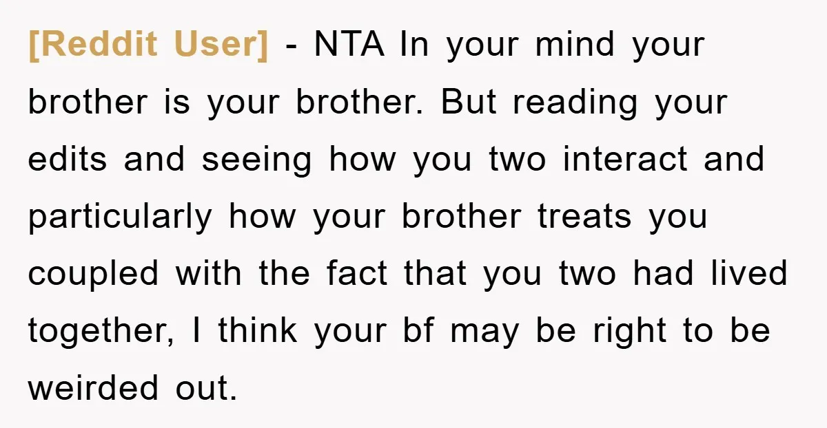 [Reddit User] − NTA In your mind your brother is your brother. But reading your edits and seeing how you two interact and particularly how your brother treats you coupled...