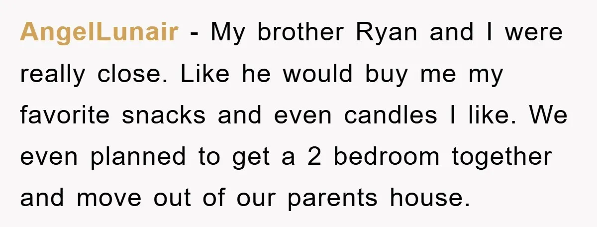 AngelLunair − My brother Ryan and I were really close. Like he would buy me my favorite snacks and even candles I like. We even planned to get a 2...