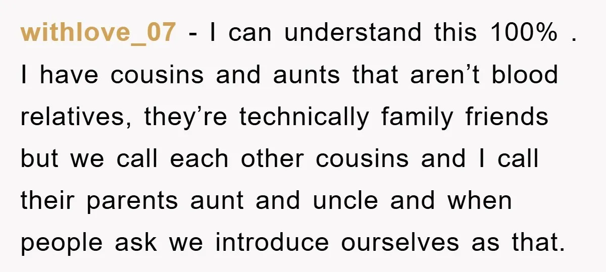 withlove_07 − I can understand this 100% . I have cousins and aunts that aren’t blood relatives, they’re technically family friends but we call each other cousins and I call...