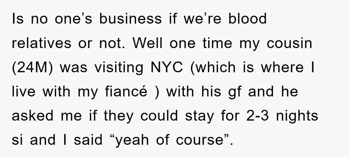 Is no one’s business if we’re blood relatives or not. Well one time my cousin (24M) was visiting NYC (which is where I live with my fiancé ) with his...