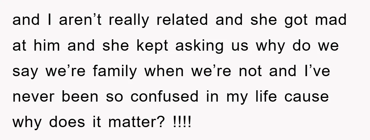 and I aren’t really related and she got mad at him and she kept asking us why do we say we’re family when we’re not and I’ve never been so...