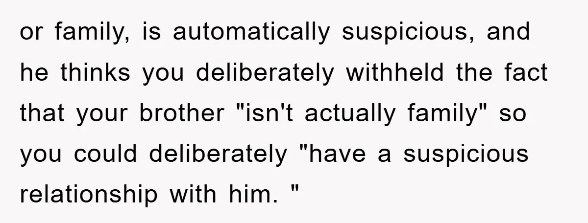or family, is automatically suspicious, and he thinks you deliberately withheld the fact that your brother "isn't actually family" so you could deliberately "have a suspicious relationship with him. "