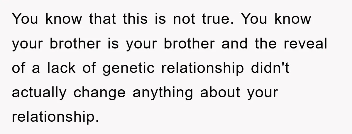 You know that this is not true. You know your brother is your brother and the reveal of a lack of genetic relationship didn't actually change anything about your relationship.