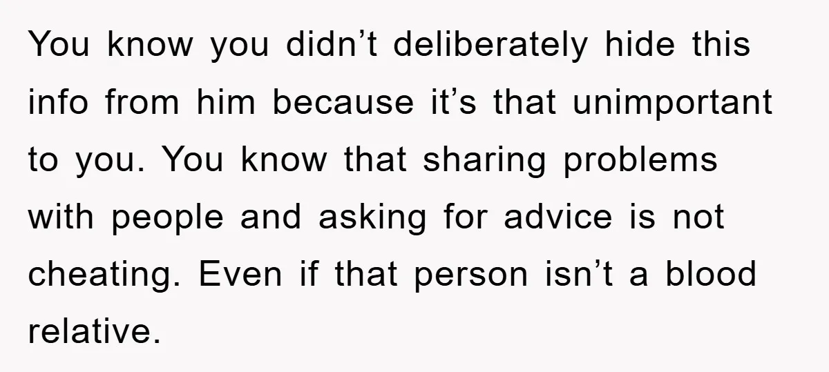 You know you didn’t deliberately hide this info from him because it’s that unimportant to you. You know that sharing problems with people and asking for advice is not cheating....