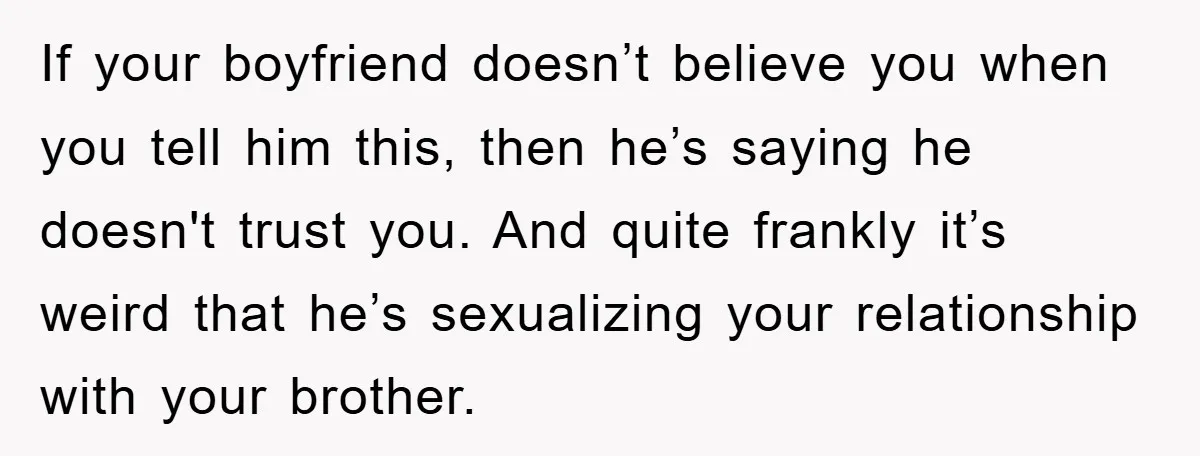 If your boyfriend doesn’t believe you when you tell him this, then he’s saying he doesn't trust you. And quite frankly it’s weird that he’s sexualizing your relationship with your...