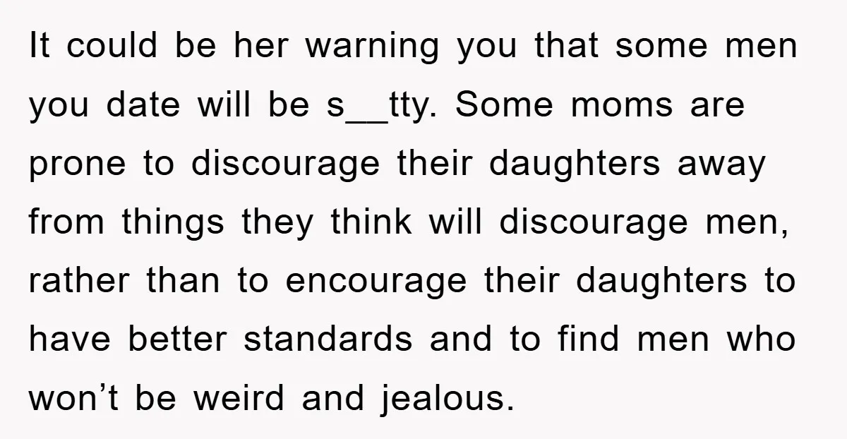 It could be her warning you that some men you date will be s__tty. Some moms are prone to discourage their daughters away from things they think will discourage men,...