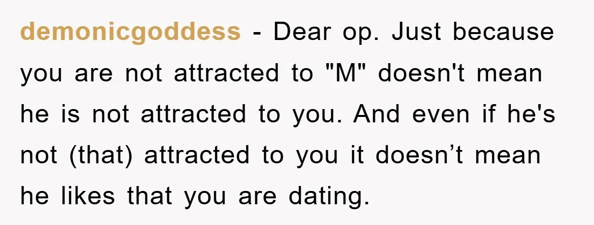 demonicgoddess − Dear op. Just because you are not attracted to "M" doesn't mean he is not attracted to you. And even if he's not (that) attracted to you it...