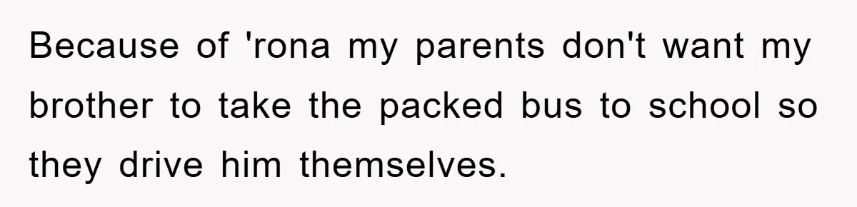 Because of 'rona my parents don't want my brother to take the packed bus to school so they drive him themselves.