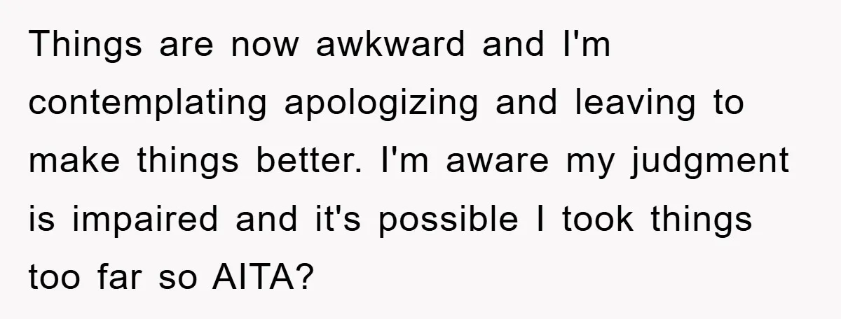 Things are now awkward and I'm contemplating apologizing and leaving to make things better. I'm aware my judgment is impaired and it's possible I took things too far so AITA?