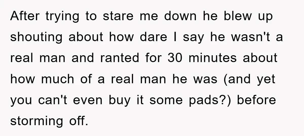 After trying to stare me down he blew up shouting about how dare I say he wasn't a real man and ranted for 30 minutes about how much of a...