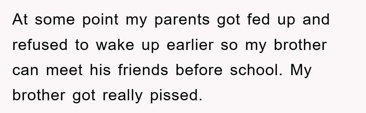 At some point my parents got fed up and refused to wake up earlier so my brother can meet his friends before school. My brother got really pissed.