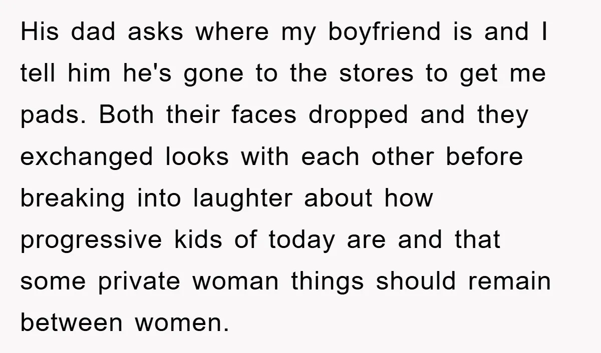 His dad asks where my boyfriend is and I tell him he's gone to the stores to get me pads. Both their faces dropped and they exchanged looks with each...