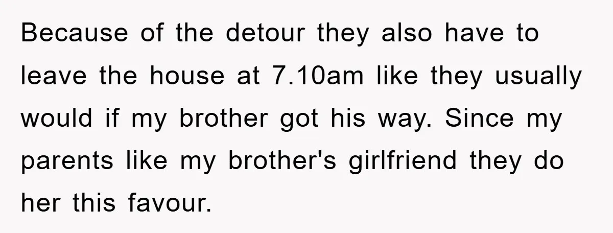 Because of the detour they also have to leave the house at 7.10am like they usually would if my brother got his way. Since my parents like my brother's girlfriend...