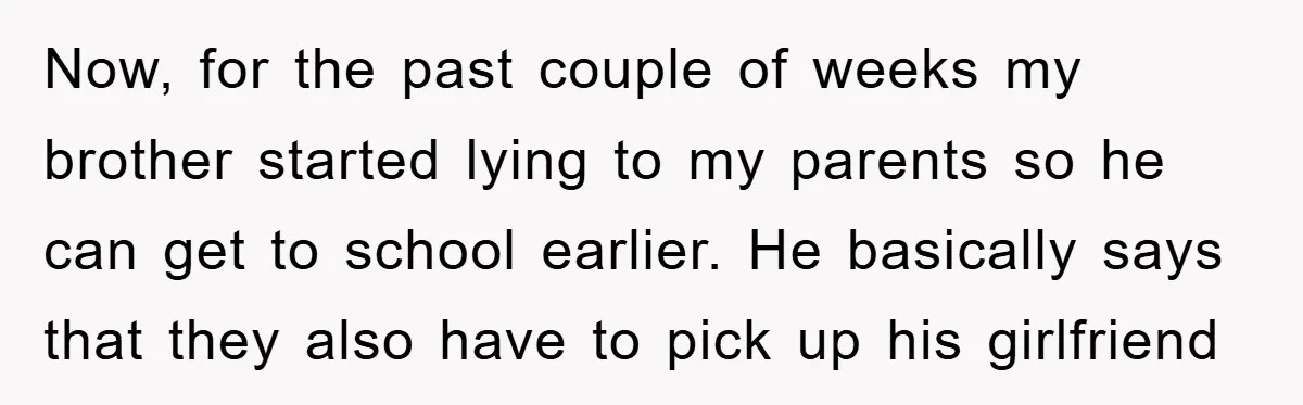 Now, for the past couple of weeks my brother started lying to my parents so he can get to school earlier. He basically says that they also have to pick...