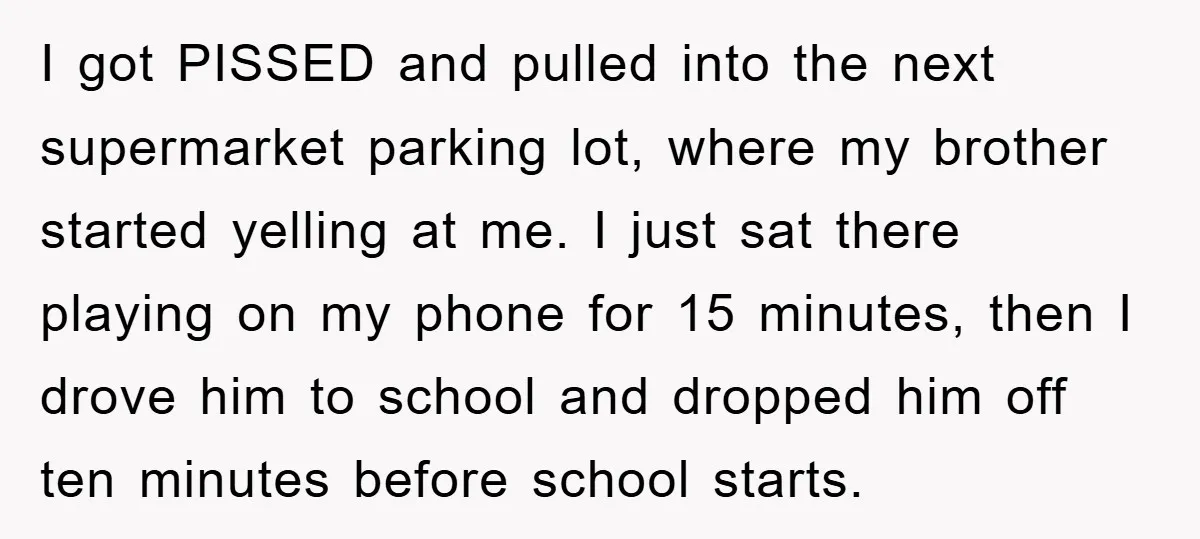 I got PISSED and pulled into the next supermarket parking lot, where my brother started yelling at me. I just sat there playing on my phone for 15 minutes, then...