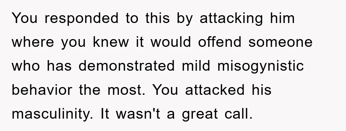 You responded to this by attacking him where you knew it would offend someone who has demonstrated mild misogynistic behavior the most. You attacked his masculinity. It wasn't a great...