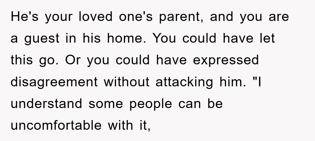 He's your loved one's parent, and you are a guest in his home. You could have let this go. Or you could have expressed disagreement without attacking him. "I understand...