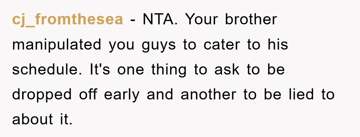 cj_fromthesea − NTA. Your brother manipulated you guys to cater to his schedule. It's one thing to ask to be dropped off early and another to be lied to about...