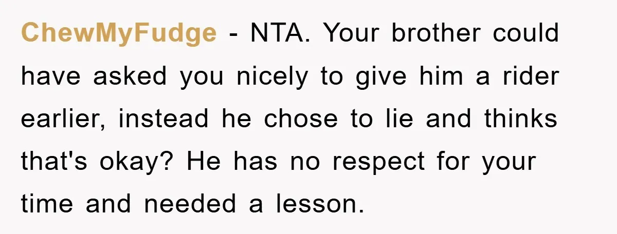 ChewMyFudge − NTA. Your brother could have asked you nicely to give him a rider earlier, instead he chose to lie and thinks that's okay? He has no respect for...