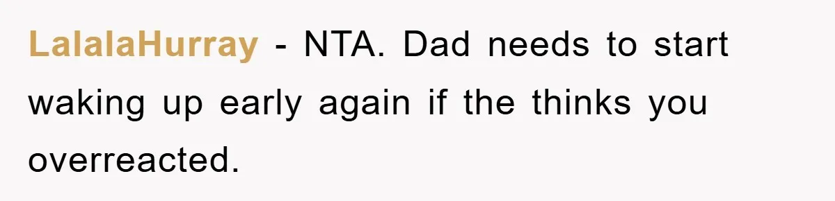LalalaHurray − NTA. Dad needs to start waking up early again if the thinks you overreacted.