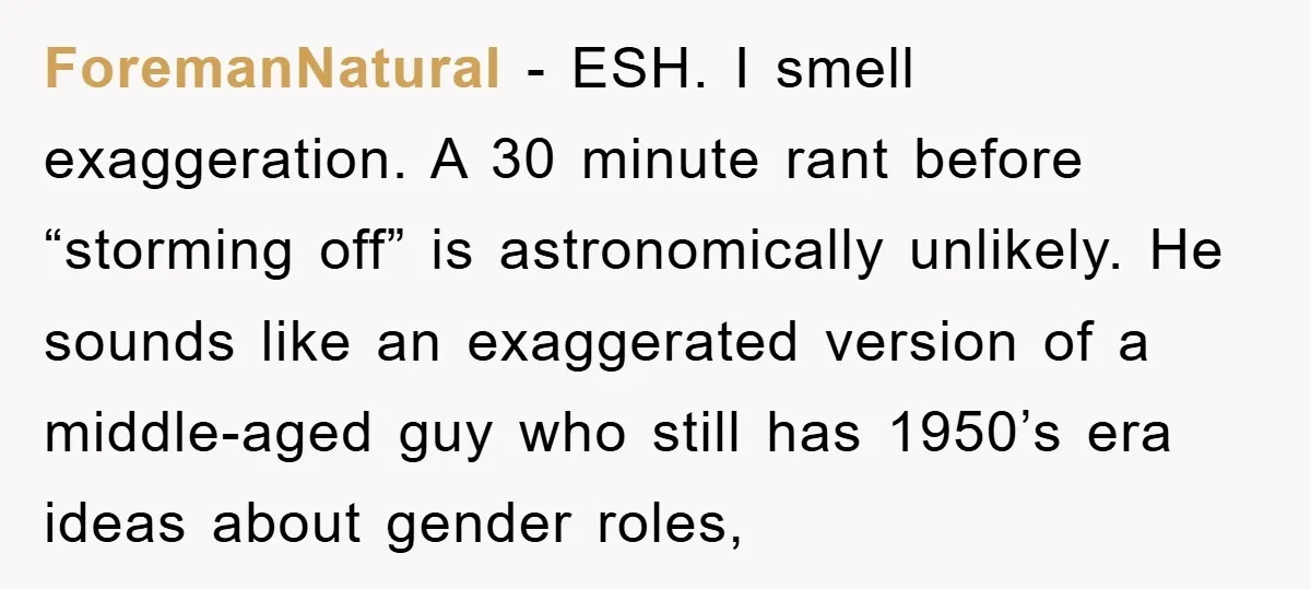 ForemanNatural − ESH. I smell exaggeration. A 30 minute rant before “storming off” is astronomically unlikely. He sounds like an exaggerated version of a middle-aged guy who still has 1950’s...