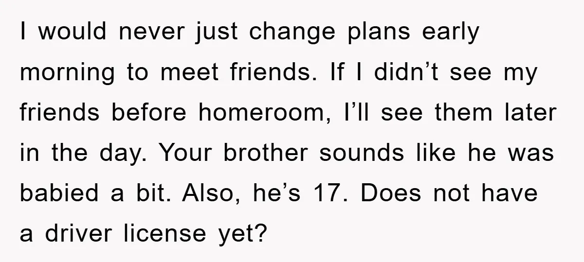 I would never just change plans early morning to meet friends. If I didn’t see my friends before homeroom, I’ll see them later in the day. Your brother sounds like...